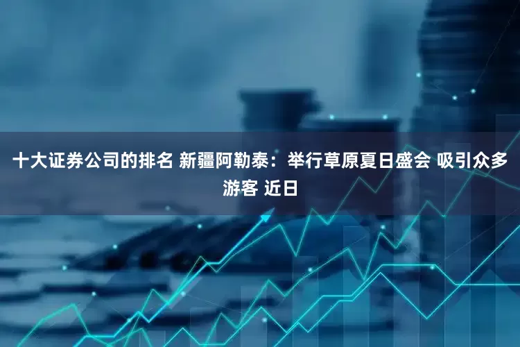 十大证券公司的排名 新疆阿勒泰：举行草原夏日盛会 吸引众多游客 近日
