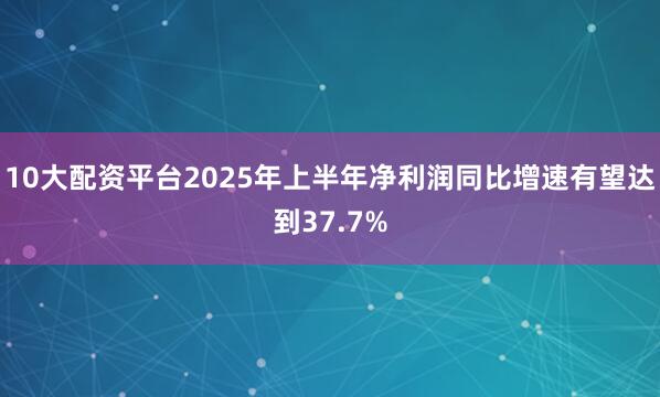 10大配资平台2025年上半年净利润同比增速有望达到37.7%