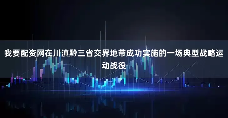 我要配资网在川滇黔三省交界地带成功实施的一场典型战略运动战役