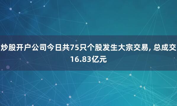 炒股开户公司今日共75只个股发生大宗交易, 总成交16.83亿元