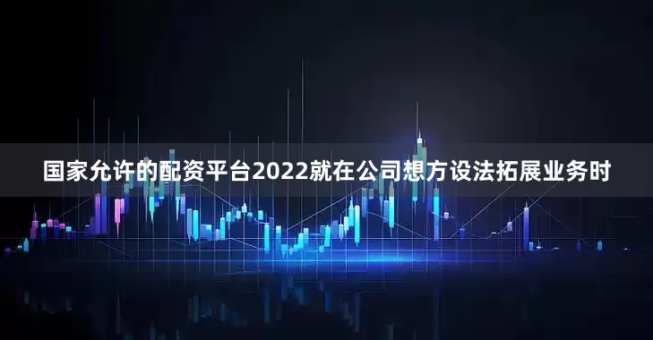 国家允许的配资平台2022就在公司想方设法拓展业务时