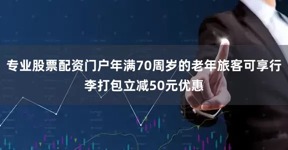 专业股票配资门户年满70周岁的老年旅客可享行李打包立减50元优惠