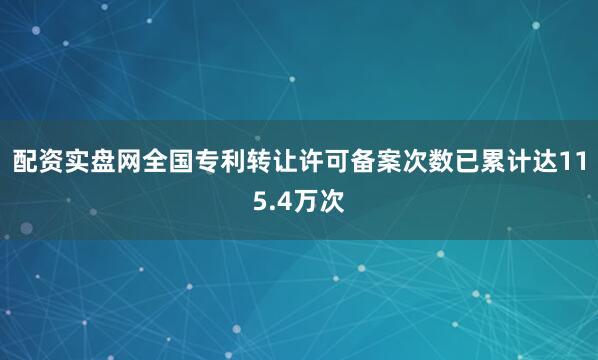 配资实盘网全国专利转让许可备案次数已累计达115.4万次