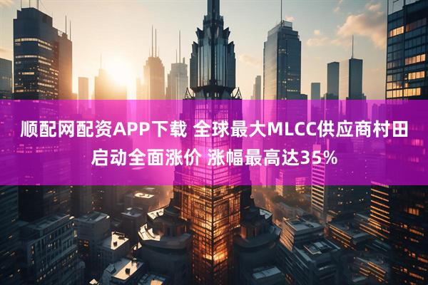 顺配网配资APP下载 全球最大MLCC供应商村田启动全面涨价 涨幅最高达35%