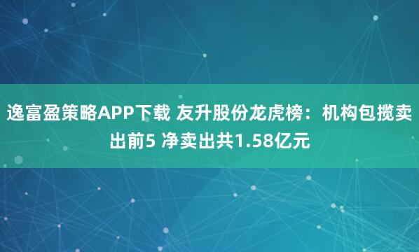 逸富盈策略APP下载 友升股份龙虎榜：机构包揽卖出前5 净卖出共1.58亿元