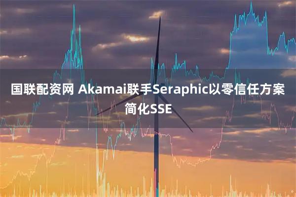 国联配资网 Akamai联手Seraphic以零信任方案简化SSE