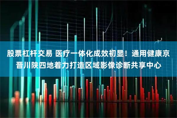 股票杠杆交易 医疗一体化成效初显！通用健康京晋川陕四地着力打造区域影像诊断共享中心