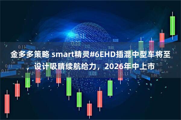 金多多策略 smart精灵#6EHD插混中型车将至，设计吸睛续航给力，2026年中上市