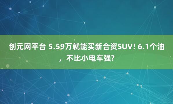 创元网平台 5.59万就能买新合资SUV! 6.1个油，不比小电车强?