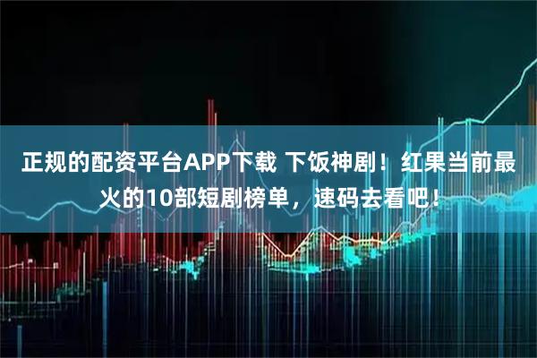 正规的配资平台APP下载 下饭神剧！红果当前最火的10部短剧榜单，速码去看吧！