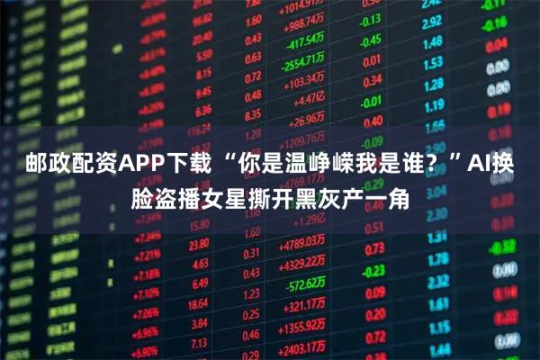 邮政配资APP下载 “你是温峥嵘我是谁?”AI换脸盗播女星撕开黑灰产一角
