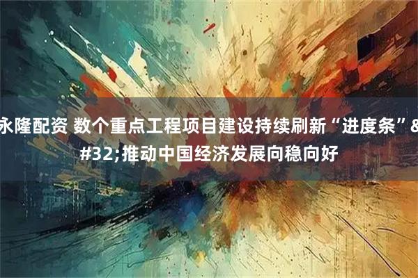 永隆配资 数个重点工程项目建设持续刷新“进度条” 推动中国经济发展向稳向好