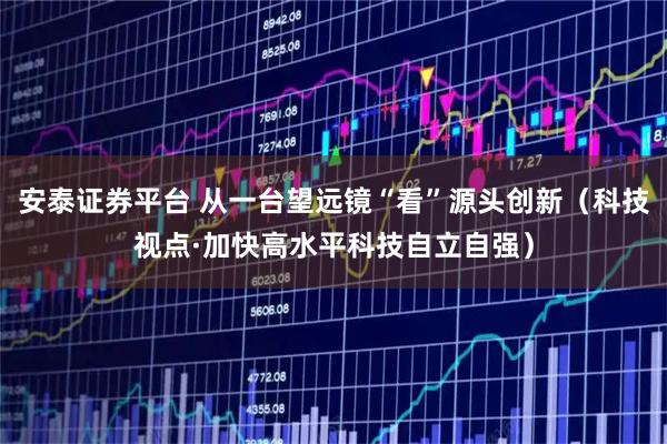 安泰证券平台 从一台望远镜“看”源头创新(科技视点·加快高水平科技自立自强)