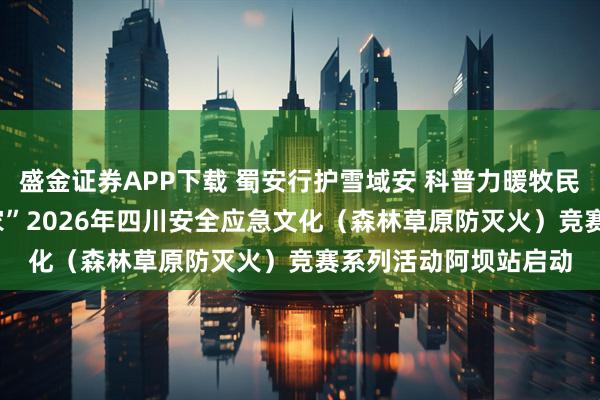 盛金证券APP下载 蜀安行护雪域安 科普力暖牧民心——“蜀安行 护万家”2026年四川安全应急文化（森林草原防灭火）竞赛系列活动阿坝站启动
