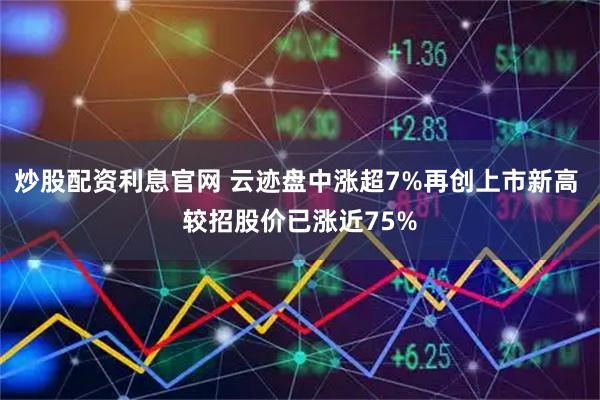 炒股配资利息官网 云迹盘中涨超7%再创上市新高 较招股价已涨近75%