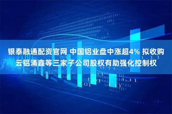 银泰融通配资官网 中国铝业盘中涨超4% 拟收购云铝涌鑫等三家子公司股权有助强化控制权