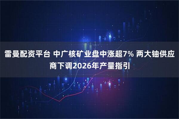 雷曼配资平台 中广核矿业盘中涨超7% 两大铀供应商下调2026年产量指引