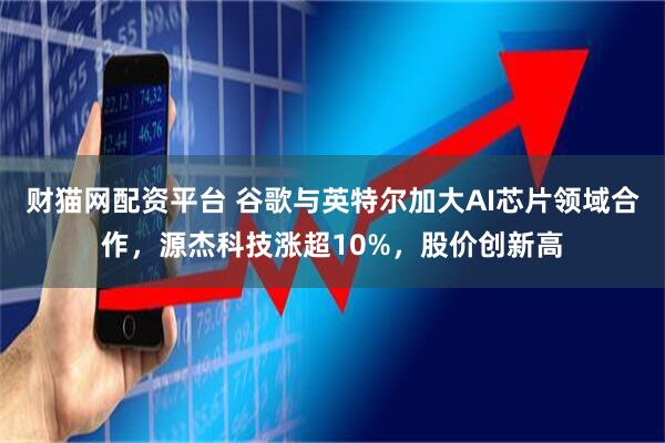 财猫网配资平台 谷歌与英特尔加大AI芯片领域合作，源杰科技涨超10%，股价创新高