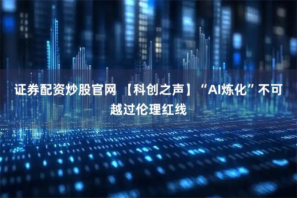 证券配资炒股官网 【科创之声】“AI炼化”不可越过伦理红线