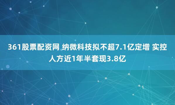 361股票配资网 纳微科技拟不超7.1亿定增 实控人方近1年半套现3.8亿