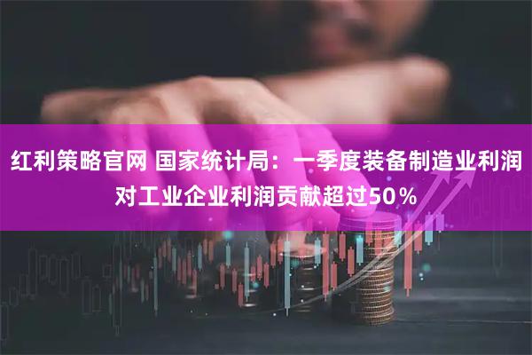 红利策略官网 国家统计局：一季度装备制造业利润对工业企业利润贡献超过50％