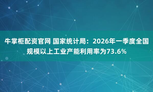 牛掌柜配资官网 国家统计局：2026年一季度全国规模以上工业产能利用率为73.6%