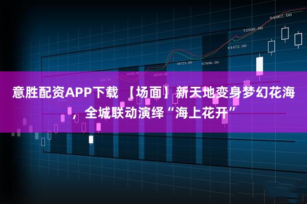 意胜配资APP下载 【场面】新天地变身梦幻花海，全城联动演绎“海上花开”