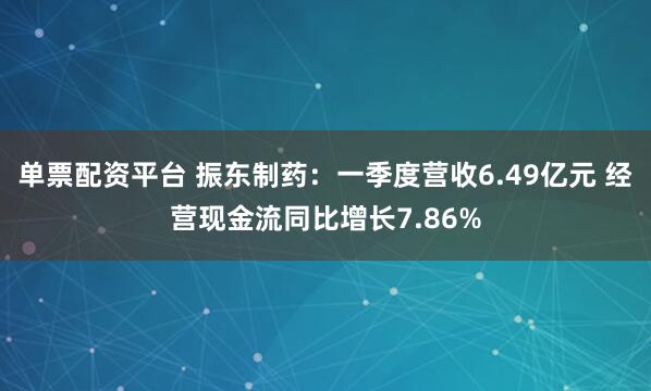 单票配资平台 振东制药：一季度营收6.49亿元 经营现金流同比增长7.86%