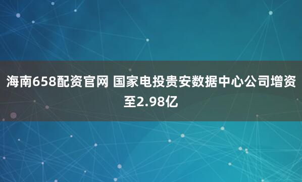 海南658配资官网 国家电投贵安数据中心公司增资至2.98亿