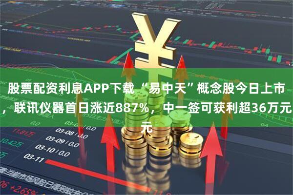 股票配资利息APP下载 “易中天”概念股今日上市，联讯仪器首日涨近887%，中一签可获利超36万元