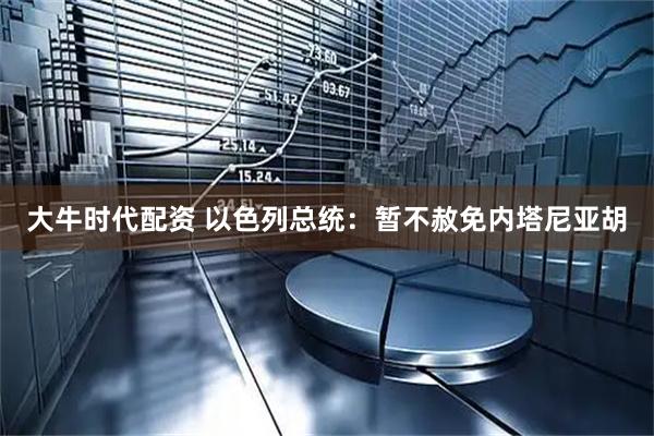 大牛时代配资 以色列总统：暂不赦免内塔尼亚胡