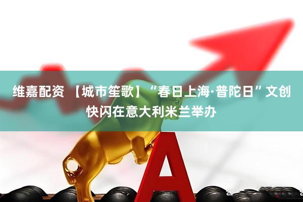 维嘉配资 【城市笙歌】“春日上海·普陀日”文创快闪在意大利米兰举办
