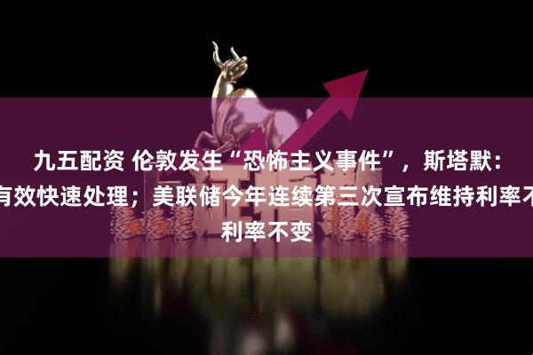 九五配资 伦敦发生“恐怖主义事件”，斯塔默：将有效快速处理；美联储今年连续第三次宣布维持利率不变
