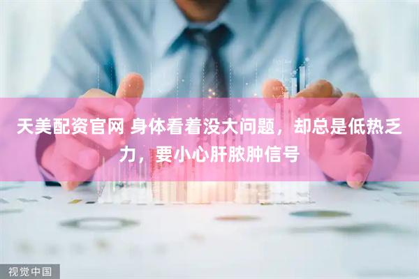 天美配资官网 身体看着没大问题，却总是低热乏力，要小心肝脓肿信号