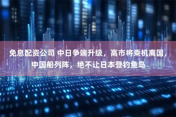 免息配资公司 中日争端升级，高市将乘机离国，中国船列阵，绝不让日本登钓鱼岛