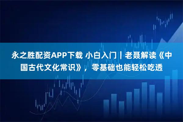 永之胜配资APP下载 小白入门｜老聂解读《中国古代文化常识》，零基础也能轻松吃透