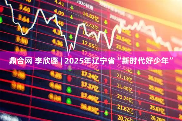 鼎合网 李欣璐 | 2025年辽宁省“新时代好少年”