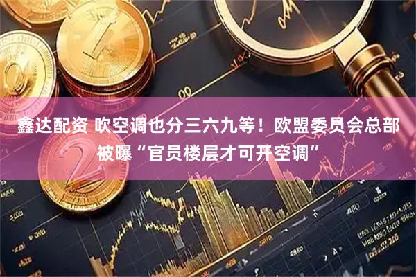 鑫达配资 吹空调也分三六九等！欧盟委员会总部被曝“官员楼层才可开空调”