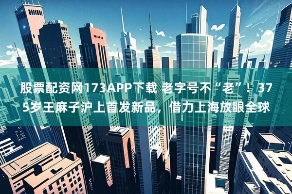 股票配资网173APP下载 老字号不“老”！375岁王麻子沪上首发新品，借力上海放眼全球