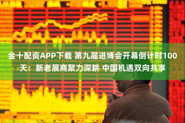 金十配资APP下载 第九届进博会开幕倒计时100天：新老展商聚力深耕 中国机遇双向共享