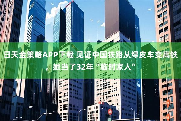 日天金策略APP下载 见证中国铁路从绿皮车变高铁，她当了32年“临时家人”