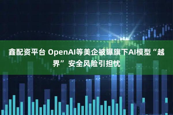 鑫配资平台 OpenAI等美企被曝旗下AI模型“越界” 安全风险引担忧