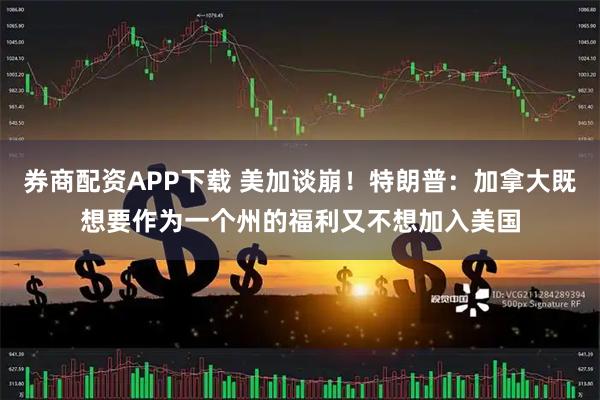 券商配资APP下载 美加谈崩！特朗普：加拿大既想要作为一个州的福利又不想加入美国