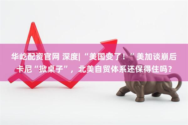 华屹配资官网 深度| “美国变了！”美加谈崩后卡尼“掀桌子”，北美自贸体系还保得住吗？