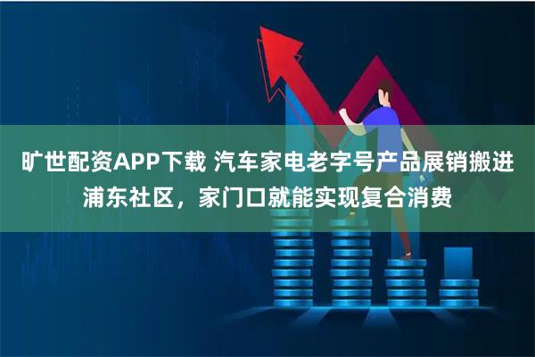 旷世配资APP下载 汽车家电老字号产品展销搬进浦东社区，家门口就能实现复合消费