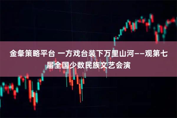 金夆策略平台 一方戏台装下万里山河——观第七届全国少数民族文艺会演